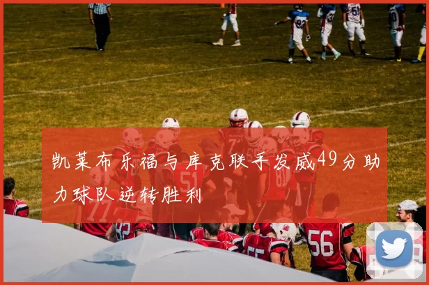 凯莱布乐福与库克联手发威49分助力球队逆转胜利