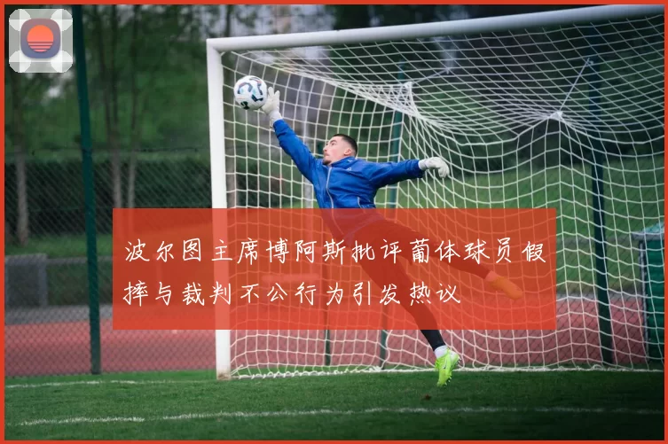 波尔图主席博阿斯批评葡体球员假摔与裁判不公行为引发热议