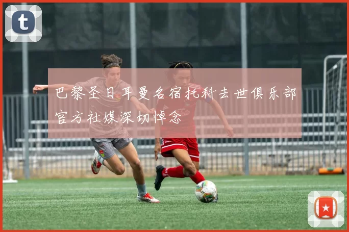 巴黎圣日耳曼名宿托科去世俱乐部官方社媒深切悼念