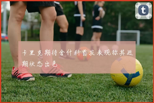 卡里克期待舍什科首发表现称其近期状态出色