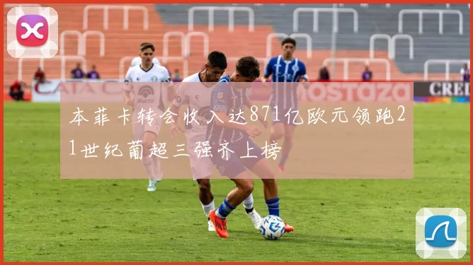 本菲卡转会收入达871亿欧元领跑21世纪葡超三强齐上榜