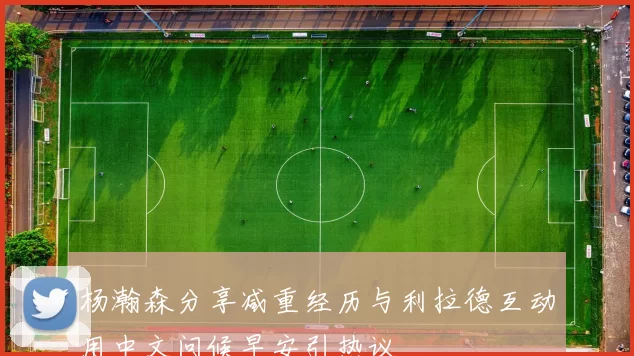 杨瀚森分享减重经历与利拉德互动用中文问候早安引热议