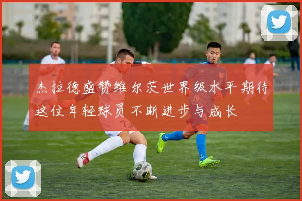 杰拉德盛赞维尔茨世界级水平期待这位年轻球员不断进步与成长