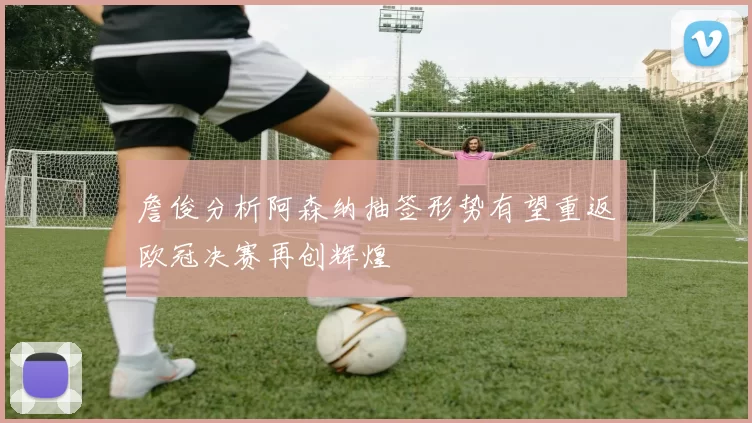 詹俊分析阿森纳抽签形势有望重返欧冠决赛再创辉煌