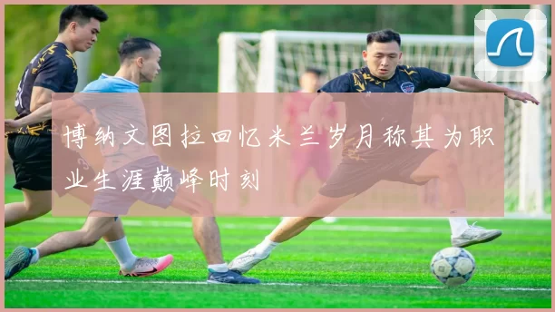 博纳文图拉回忆米兰岁月称其为职业生涯巅峰时刻