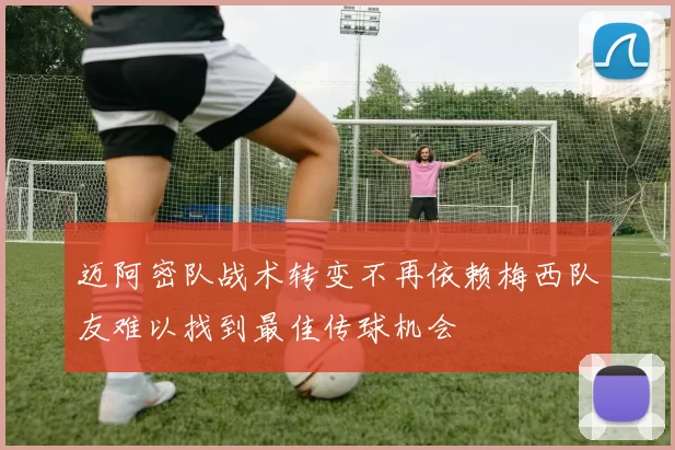 迈阿密队战术转变不再依赖梅西队友难以找到最佳传球机会